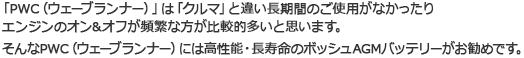 「PWC(ウェーブランナー)」は「クルマ」と違い長期間のご使用がなかったり エンジンのオン&オフが頻繁な方が比較的多いと思います。そんなPWC(ウェーブランナー)には高性能・長寿命のボッシュAGMバッテリーがお勧めです。