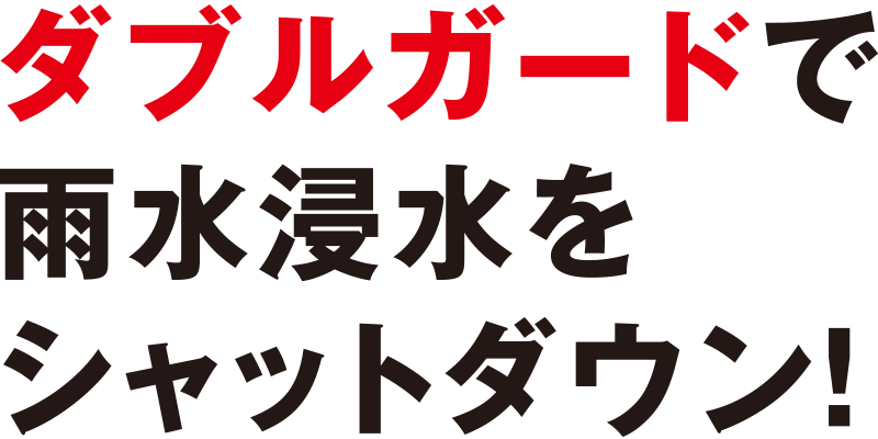 ダブルガードで雨水浸水をシャットダウン!